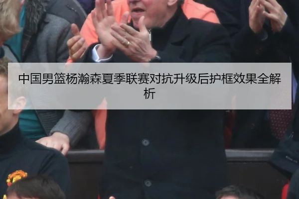 中国男篮杨瀚森夏季联赛对抗升级后护框效果全解析